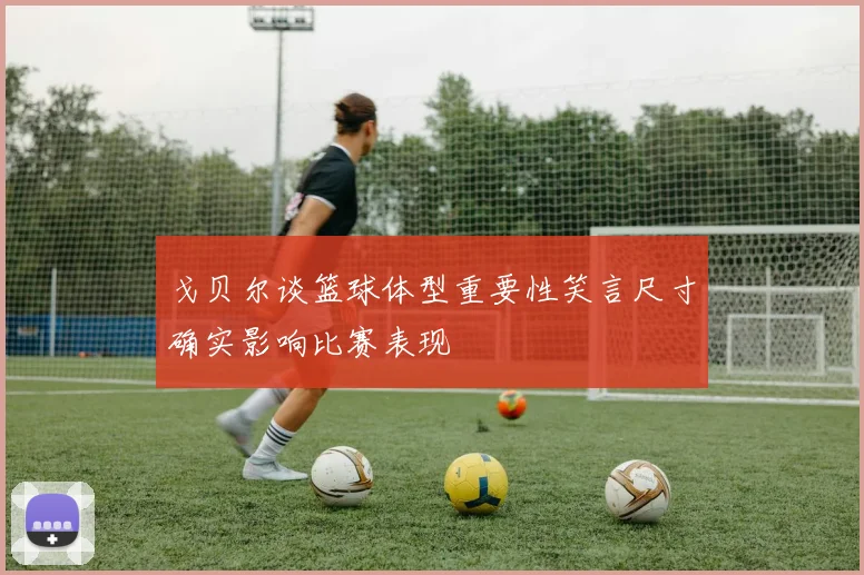 戈贝尔谈篮球体型重要性笑言尺寸确实影响比赛表现