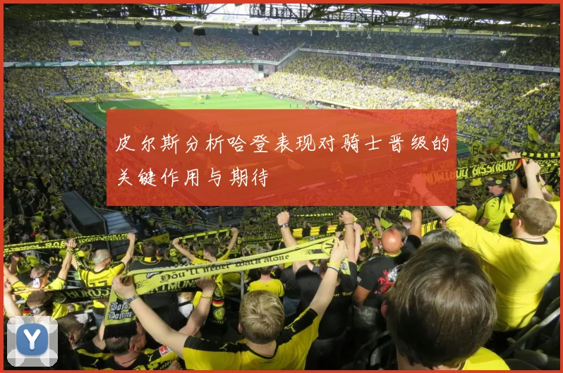 皮尔斯分析哈登表现对骑士晋级的关键作用与期待