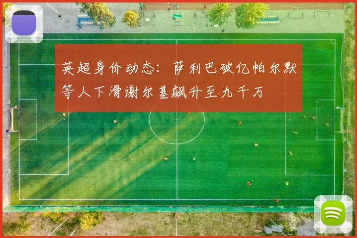英超身价动态：萨利巴破亿帕尔默等人下滑谢尔基飙升至九千万