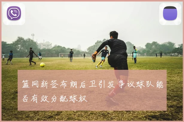 篮网新签布朗后卫引发争议球队能否有效分配球权