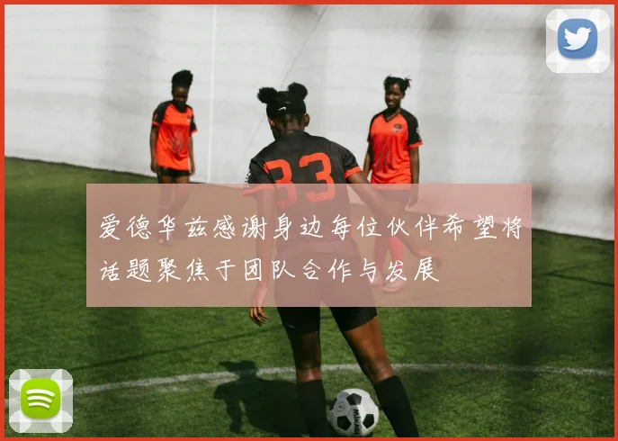 爱德华兹感谢身边每位伙伴希望将话题聚焦于团队合作与发展