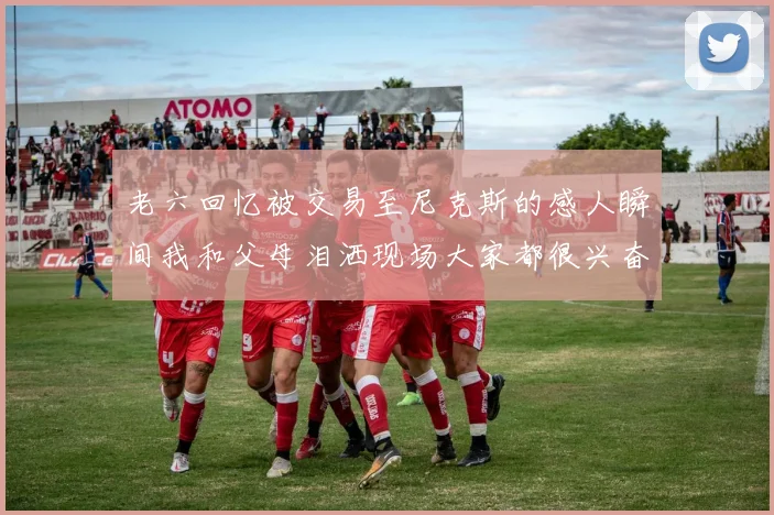 老六回忆被交易至尼克斯的感人瞬间我和父母泪洒现场大家都很兴奋
