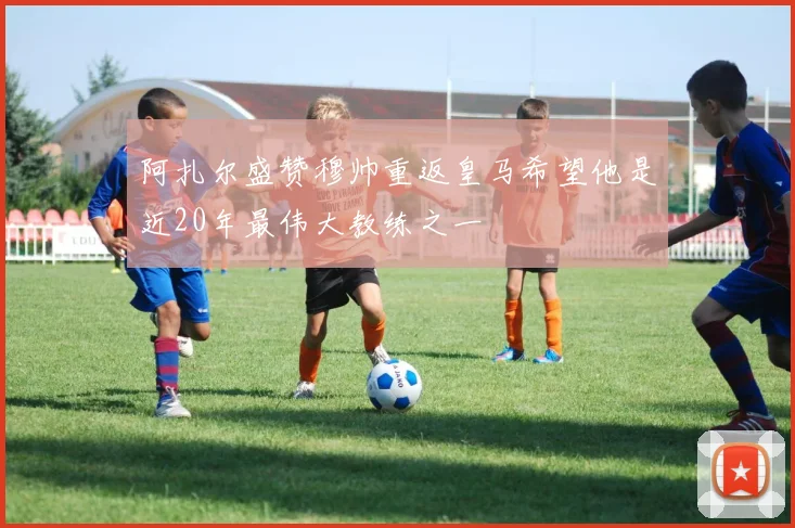 阿扎尔盛赞穆帅重返皇马希望他是近20年最伟大教练之一