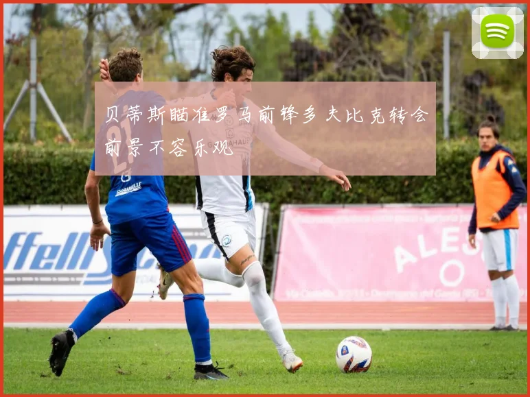 贝蒂斯瞄准罗马前锋多夫比克转会前景不容乐观