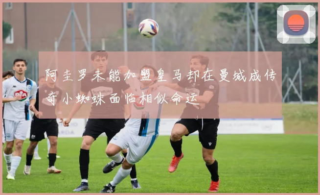 阿圭罗未能加盟皇马却在曼城成传奇小蜘蛛面临相似命运