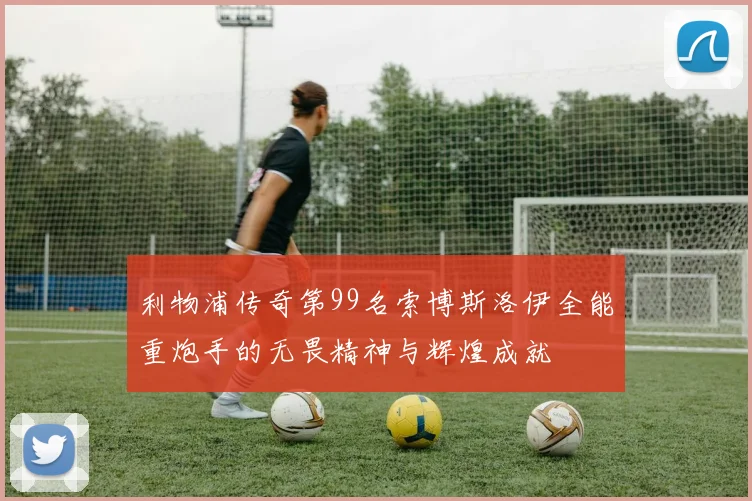 利物浦传奇第99名索博斯洛伊全能重炮手的无畏精神与辉煌成就