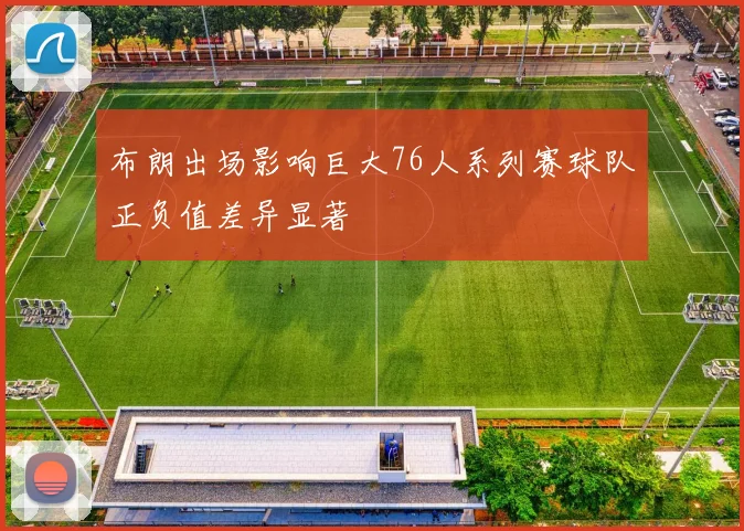 布朗出场影响巨大76人系列赛球队正负值差异显著