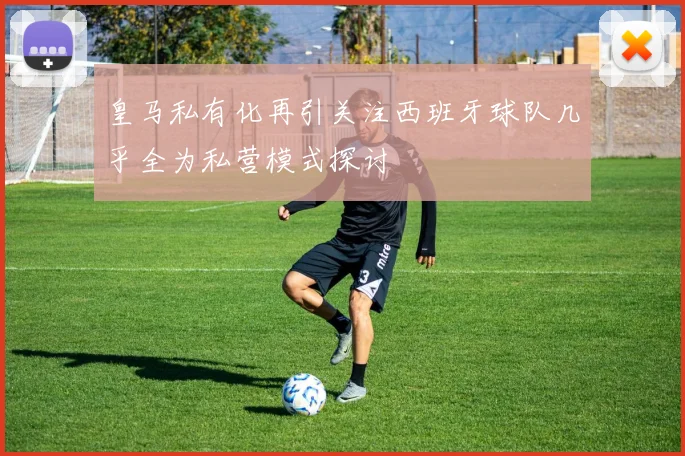 皇马私有化再引关注西班牙球队几乎全为私营模式探讨
