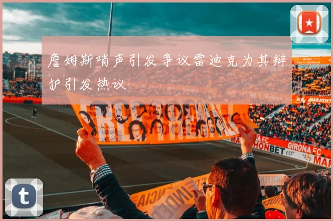 詹姆斯哨声引发争议雷迪克为其辩护引发热议